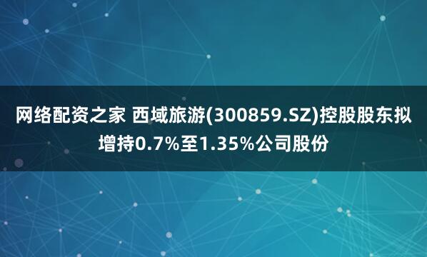 网络配资之家 西域旅游(300859.SZ)控股股东拟增持0.7%至1.35%公司股份