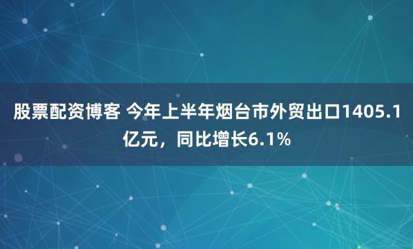 股票配资博客 今年上半年烟台市外贸出口1405.1亿元，同比增长6.1%