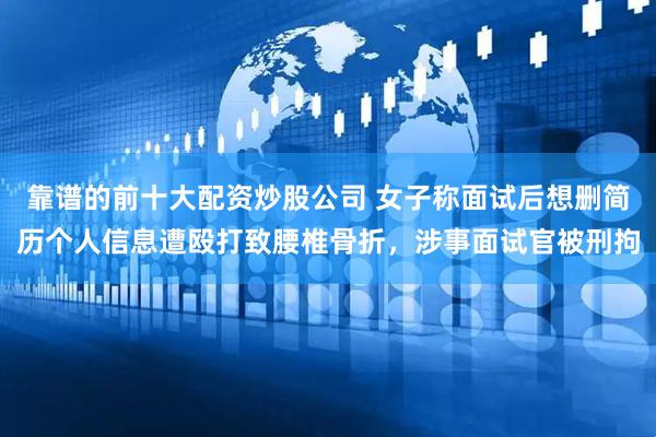 靠谱的前十大配资炒股公司 女子称面试后想删简历个人信息遭殴打致腰椎骨折，涉事面试官被刑拘