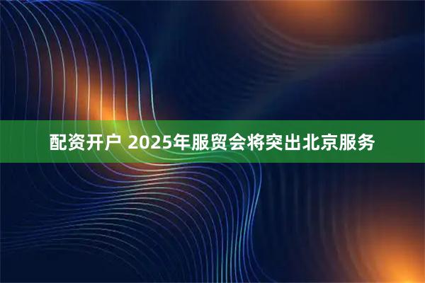 配资开户 2025年服贸会将突出北京服务