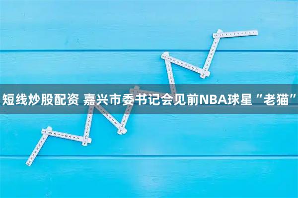 短线炒股配资 嘉兴市委书记会见前NBA球星“老猫”