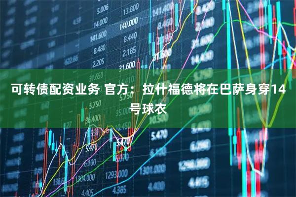 可转债配资业务 官方：拉什福德将在巴萨身穿14号球衣