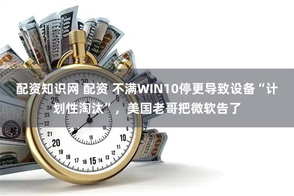 配资知识网 配资 不满WIN10停更导致设备“计划性淘汰”，美国老哥把微软告了