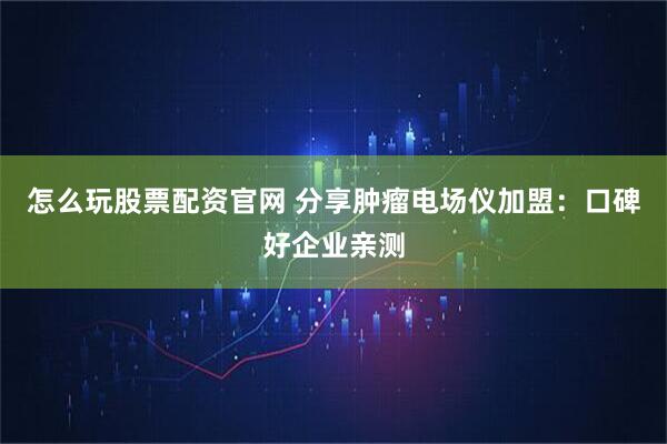 怎么玩股票配资官网 分享肿瘤电场仪加盟：口碑好企业亲测