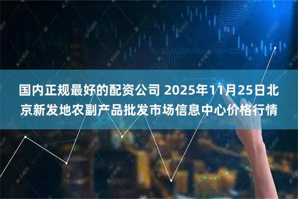 国内正规最好的配资公司 2025年11月25日北京新发地农副产品批发市场信息中心价格行情