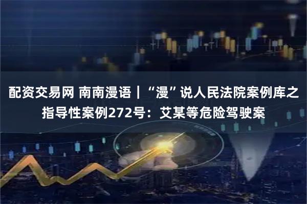 配资交易网 南南漫语｜“漫”说人民法院案例库之指导性案例272号：艾某等危险驾驶案